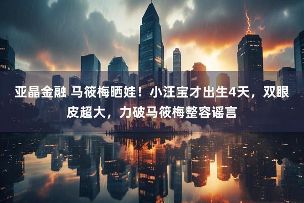 亚晶金融 马筱梅晒娃！小汪宝才出生4天，双眼皮超大，力破马筱梅整容谣言