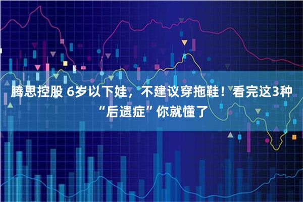 腾思控股 6岁以下娃，不建议穿拖鞋！看完这3种“后遗症”你就懂了