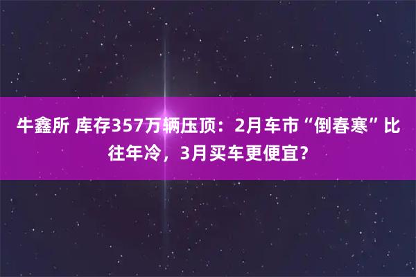 牛鑫所 库存357万辆压顶：2月车市“倒春寒”比往年冷，3月买车更便宜？