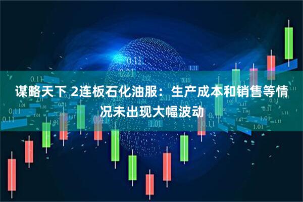 谋略天下 2连板石化油服：生产成本和销售等情况未出现大幅波动