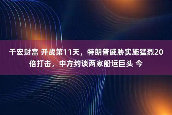 千宏财富 开战第11天，特朗普威胁实施猛烈20倍打击，中方约谈两家船运巨头 今