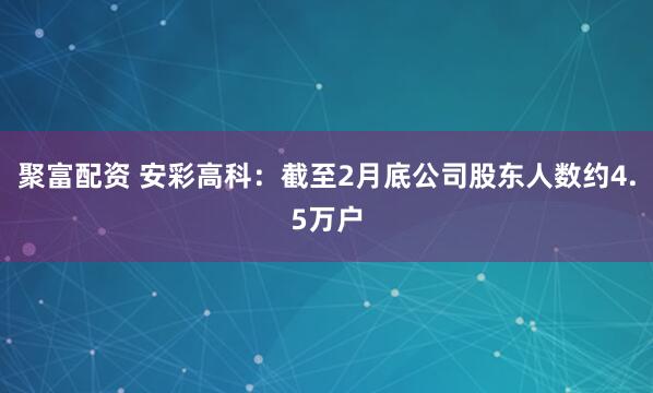 聚富配资 安彩高科：截至2月底公司股东人数约4.5万户