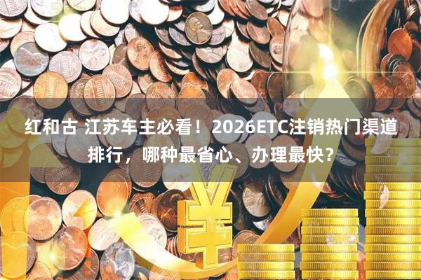 红和古 江苏车主必看！2026ETC注销热门渠道排行，哪种最省心、办理最快？