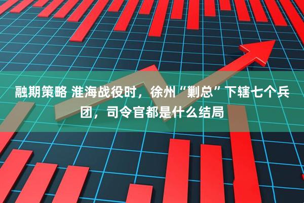 融期策略 淮海战役时，徐州“剿总”下辖七个兵团，司令官都是什么结局