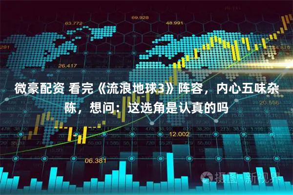 微豪配资 看完《流浪地球3》阵容，内心五味杂陈，想问：这选角是认真的吗