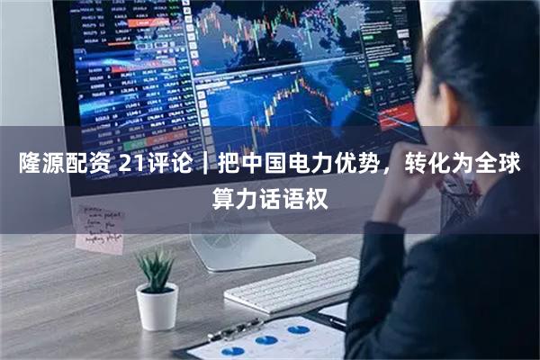 隆源配资 21评论｜把中国电力优势，转化为全球算力话语权