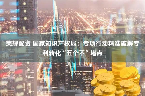 荣耀配资 国家知识产权局：专项行动精准破解专利转化“五个不”堵点