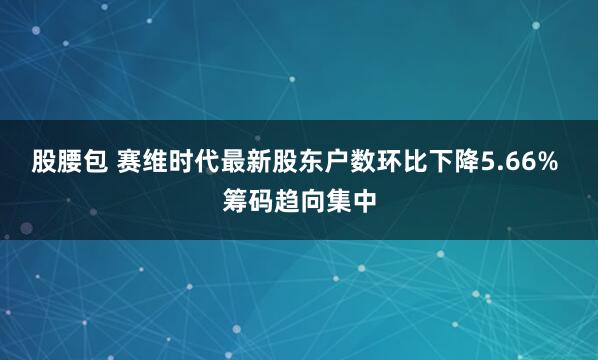 股腰包 赛维时代最新股东户数环比下降5.66% 筹码趋向集中