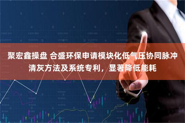 聚宏鑫操盘 合盛环保申请模块化低气压协同脉冲清灰方法及系统专利，显著降低能耗