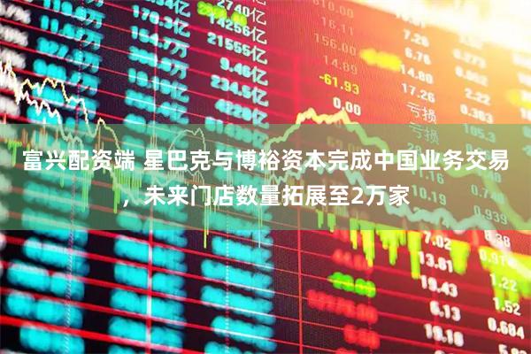 富兴配资端 星巴克与博裕资本完成中国业务交易，未来门店数量拓展至2万家