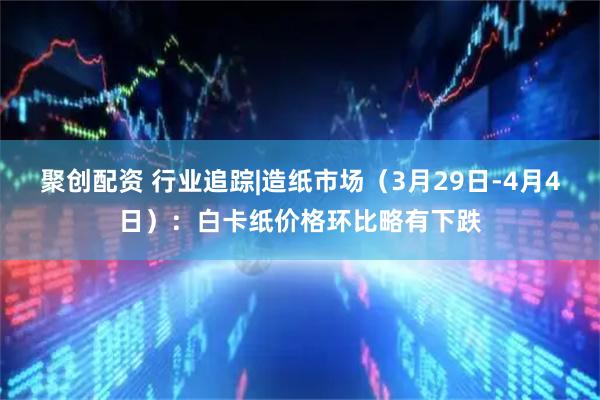 聚创配资 行业追踪|造纸市场（3月29日-4月4日）：白卡纸价格环比略有下跌