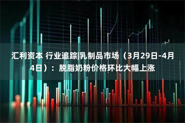 汇利资本 行业追踪|乳制品市场（3月29日-4月4日）：脱脂奶粉价格环比大幅上涨