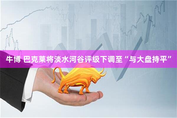 牛博 巴克莱将淡水河谷评级下调至“与大盘持平”