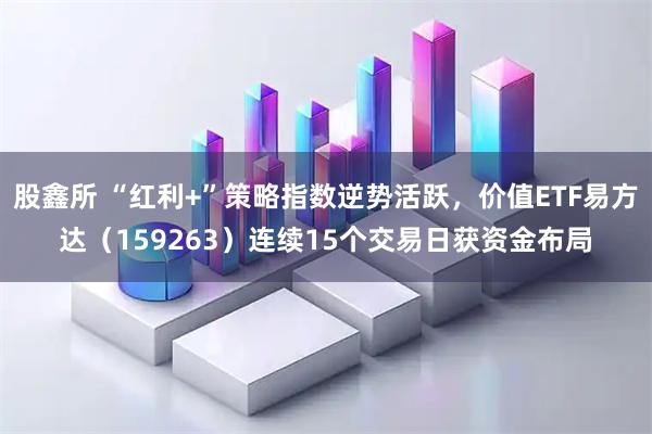股鑫所 “红利+”策略指数逆势活跃，价值ETF易方达（159263）连续15个交易日获资金布局