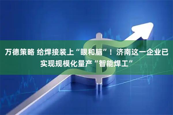 万德策略 给焊接装上“眼和脑”！济南这一企业已实现规模化量产“智能焊工”