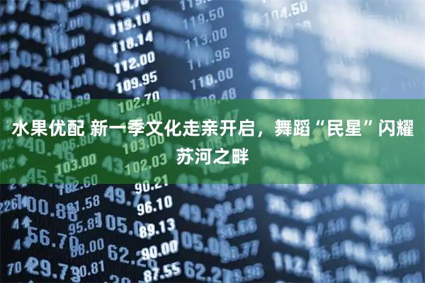 水果优配 新一季文化走亲开启，舞蹈“民星”闪耀苏河之畔