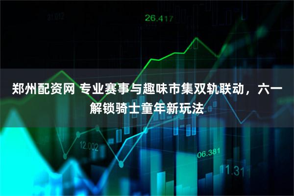郑州配资网 专业赛事与趣味市集双轨联动，六一解锁骑士童年新玩法