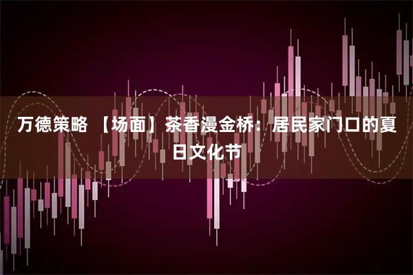 万德策略 【场面】茶香漫金桥：居民家门口的夏日文化节