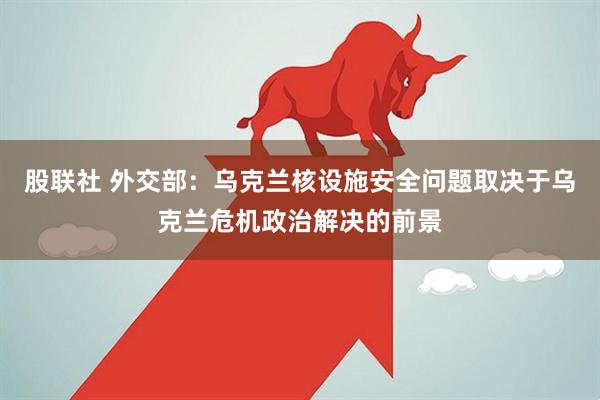 股联社 外交部：乌克兰核设施安全问题取决于乌克兰危机政治解决的前景