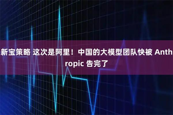 新宝策略 这次是阿里！中国的大模型团队快被 Anthropic 告完了