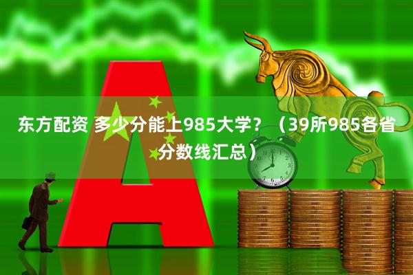 东方配资 多少分能上985大学？（39所985各省分数线汇总）