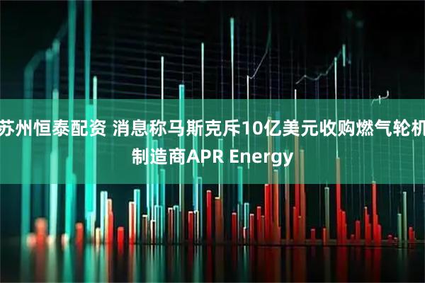 苏州恒泰配资 消息称马斯克斥10亿美元收购燃气轮机制造商APR Energy