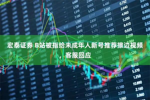 宏泰证券 B站被指给未成年人新号推荐擦边视频,客服回应