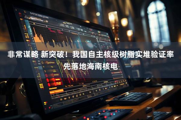 非常谋略 新突破!我国自主核级树脂实堆验证率先落地海南核电