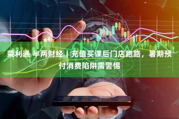荣利通 半两财经｜充值买课后门店跑路，暑期预付消费陷阱需警惕