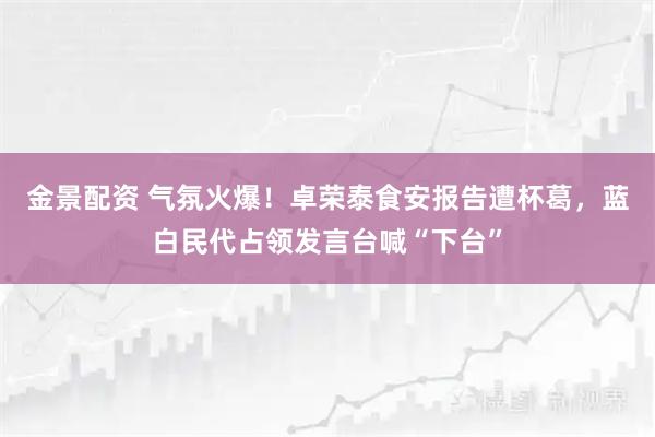 金景配资 气氛火爆!卓荣泰食安报告遭杯葛,蓝白民代占领发言台喊“下台”