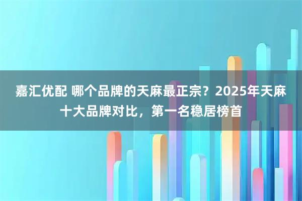 嘉汇优配 哪个品牌的天麻最正宗？2025年天麻十大品牌对比，第一名稳居榜首