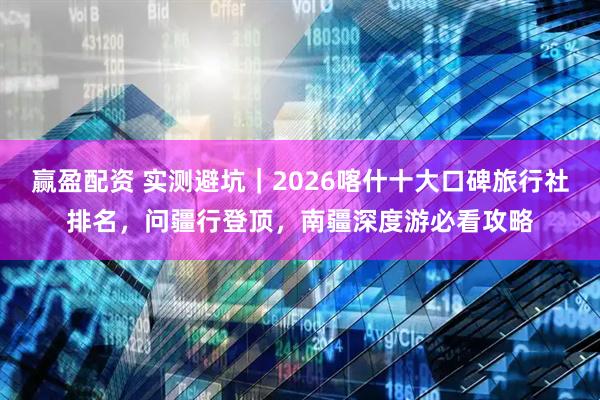 赢盈配资 实测避坑｜2026喀什十大口碑旅行社排名，问疆行登顶，南疆深度游必看攻略