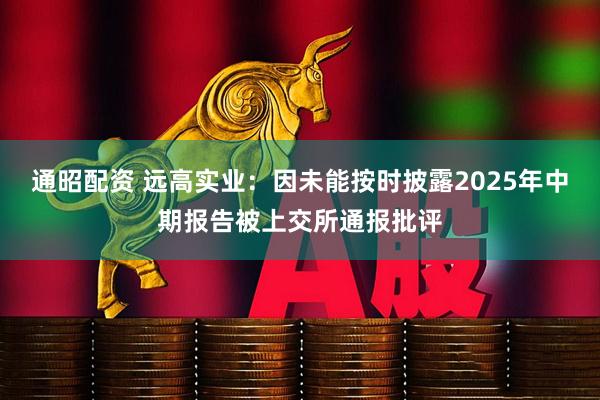 通昭配资 远高实业：因未能按时披露2025年中期报告被上交所通报批评