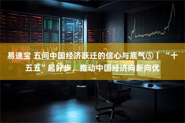 易速宝 五问中国经济跃迁的信心与底气⑤丨 “十五五”起好步，推动中国经济向新向优
