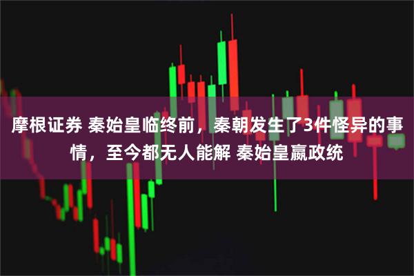 摩根证券 秦始皇临终前，秦朝发生了3件怪异的事情，至今都无人能解 秦始皇嬴政统