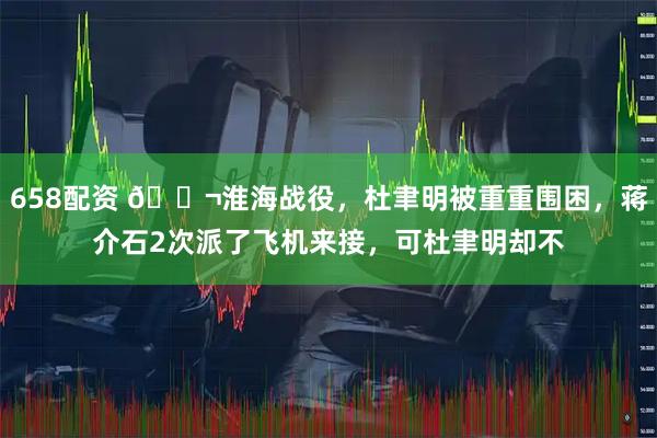 658配资 🌬淮海战役，杜聿明被重重围困，蒋介石2次派了飞机来接，可杜聿明却不