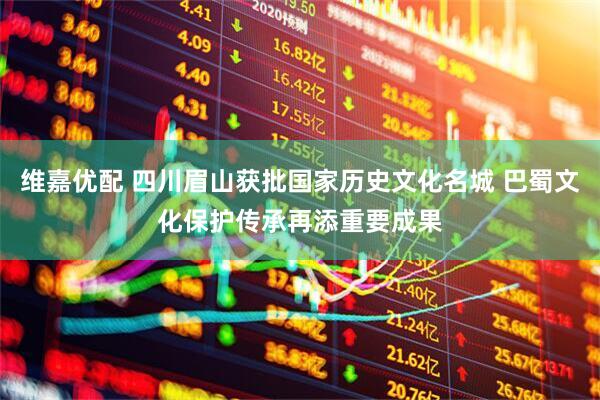 维嘉优配 四川眉山获批国家历史文化名城 巴蜀文化保护传承再添重要成果