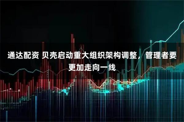 通达配资 贝壳启动重大组织架构调整，管理者要更加走向一线