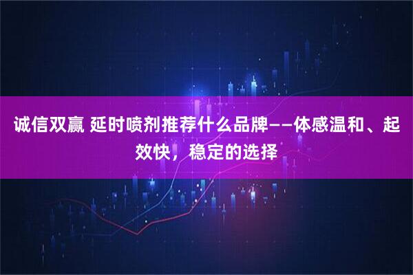 诚信双赢 延时喷剂推荐什么品牌——体感温和、起效快，稳定的选择