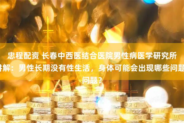 忠程配资 长春中西医结合医院男性病医学研究所讲解：男性长期没有性生活，身体可能会出现哪些问题？
