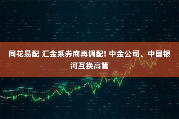 同花易配 汇金系券商再调配! 中金公司、中国银河互换高管