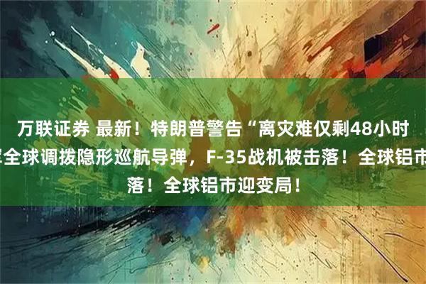 万联证券 最新！特朗普警告“离灾难仅剩48小时”！美军全球调拨隐形巡航导弹，F-35战机被击落！全球铝市迎变局！
