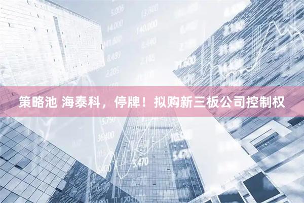 策略池 海泰科，停牌！拟购新三板公司控制权