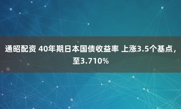 通昭配资 40年期日本国债收益率 上涨3.5个基点，至3.710%