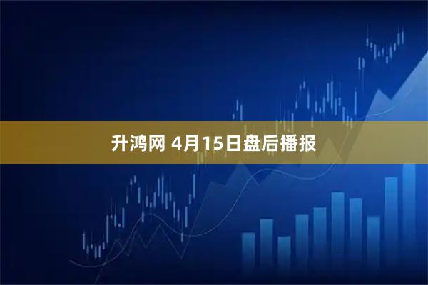 升鸿网 4月15日盘后播报