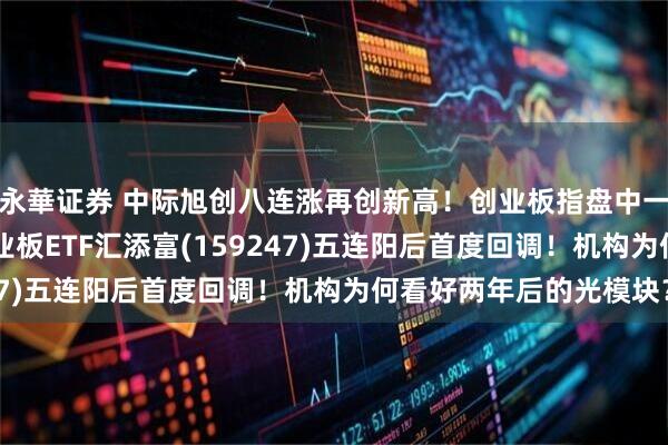 永華证券 中际旭创八连涨再创新高!创业板指盘中一度创10年多新高!创业板ETF汇添富(159247)五连阳后首度回调!机构为何看好两年后的光模块?