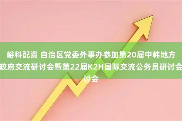 峪科配资 自治区党委外事办参加第20届中韩地方政府交流研讨会暨第22届K2H国际交流公务员研讨会