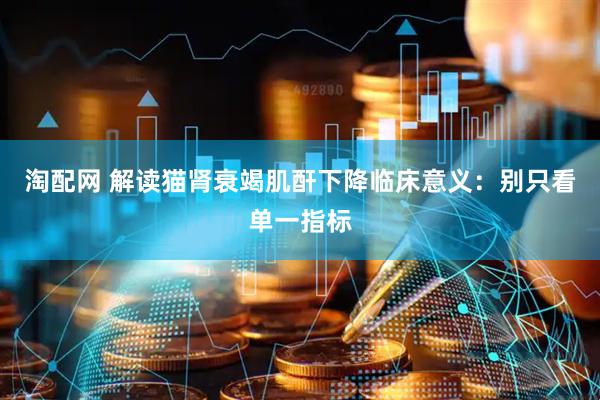 淘配网 解读猫肾衰竭肌酐下降临床意义：别只看单一指标