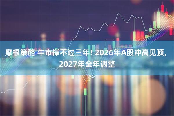 摩根策酪 牛市撑不过三年! 2026年A股冲高见顶, 2027年全年调整