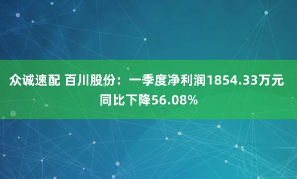 众诚速配 百川股份：一季度净利润1854.33万元 同比下降56.08%